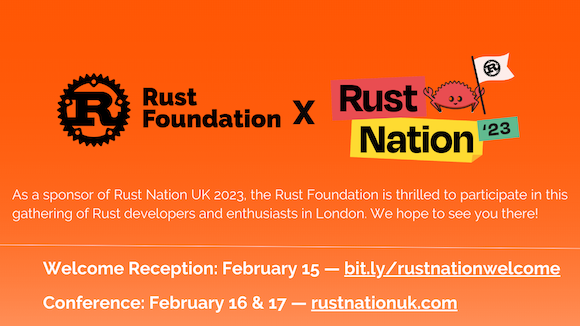 Heading: Rust Foundation x Rust Nation '23 Sub-heading 1: As a sponsor of Rust Nation UK 2023, the Rust Foundation is thrilled to participate in this gathering of Rust developers and enthusiasts in London. We hope to see you there! Sub-heading 2: Welcome Reception: February 15 — bit.ly/rustnationwelcome Conference: February 16 & 17 — rustnationuk.com Heading: Rust Foundation x Rust Nation '23